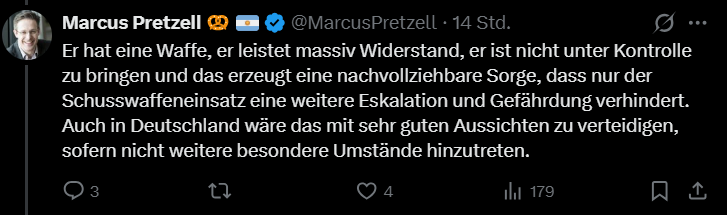 Marcus Pretzell schreibt auf X: "Er hat eine Waffe, er leistet massiv Widerstand, er ist nicht unter Kontrolle zu bringen und das erzeugt eine nachvollziehbare Sorge, dass nur der Schusswaffeneinsatz eine weitere Eskalation und Gefährdung verhindert. Auch in Deutschland wäre das mit sehr guten Aussichten zu verteidigen, sofern nicht weitere besondere Umstände hinzutreten."